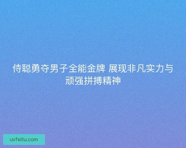 侍聪勇夺男子全能金牌 展现非凡实力与顽强拼搏精神