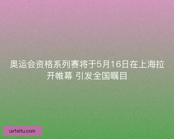 奥运会资格系列赛将于5月16日在上海拉开帷幕 引发全国瞩目