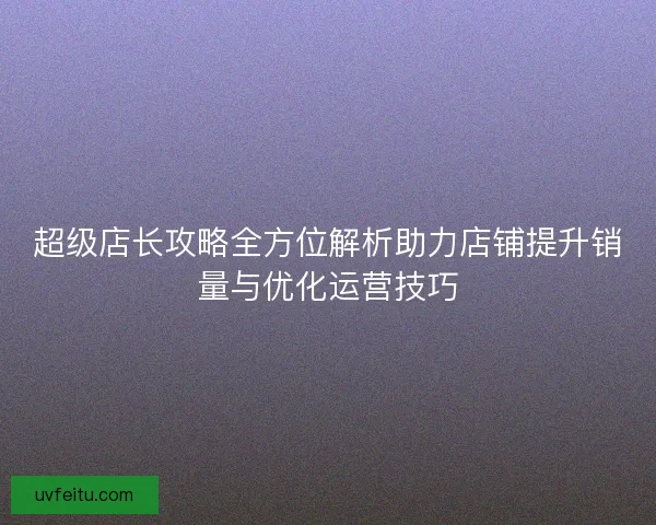 超级店长攻略全方位解析助力店铺提升销量与优化运营技巧