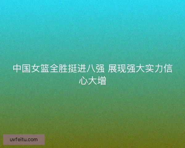 中国女篮全胜挺进八强 展现强大实力信心大增