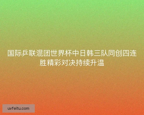 国际乒联混团世界杯中日韩三队同创四连胜精彩对决持续升温 国际乒联混团世界杯中日韩三队同创四连胜精彩对决持续升温