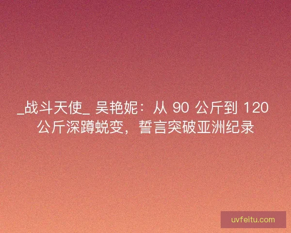 _战斗天使_ 吴艳妮：从 90 公斤到 120 公斤深蹲蜕变，誓言突破亚洲纪录