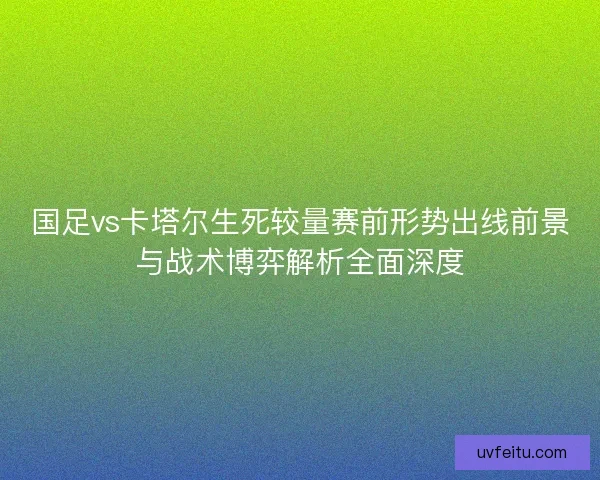 国足vs卡塔尔生死较量赛前形势出线前景与战术博弈解析全面深度 国足vs卡塔尔生死较量赛前形势出线前景与战术博弈解析全面深度