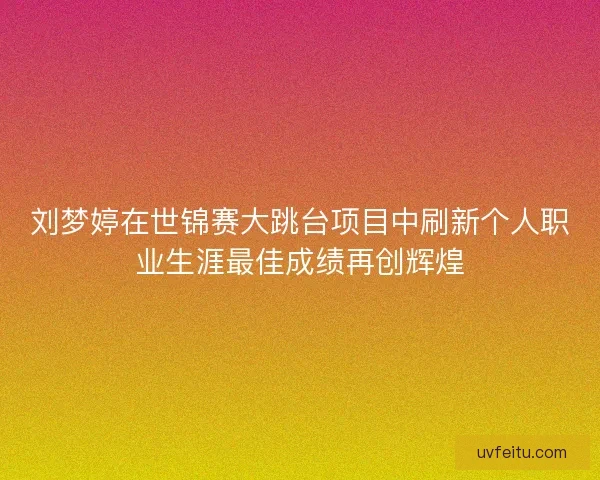 刘梦婷在世锦赛大跳台项目中刷新个人职业生涯最佳成绩再创辉煌