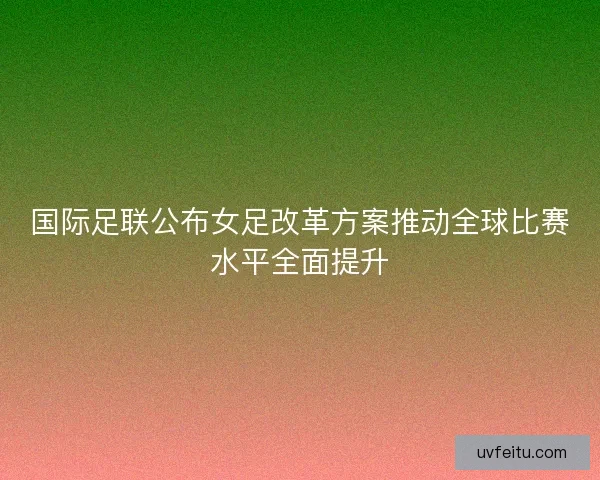 国际足联公布女足改革方案推动全球比赛水平全面提升