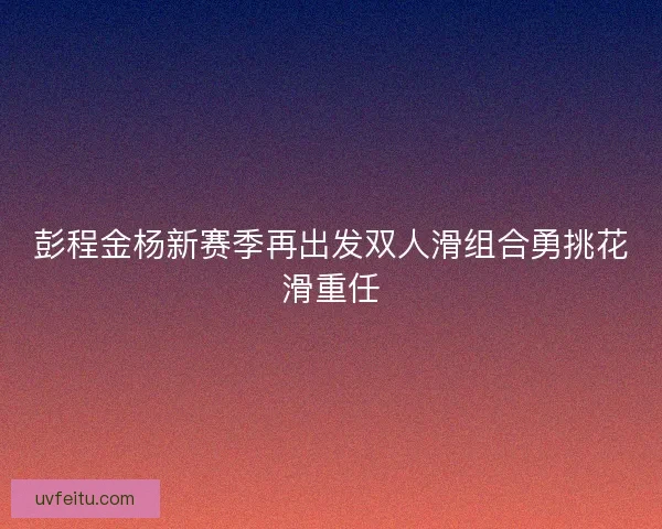 彭程金杨新赛季再出发双人滑组合勇挑花滑重任 彭程金杨新赛季再出发双人滑组合勇挑花滑重任
