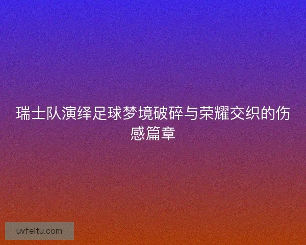 瑞士队演绎足球梦境破碎与荣耀交织的伤感篇章 瑞士队演绎足球梦境破碎与荣耀交织的伤感篇章