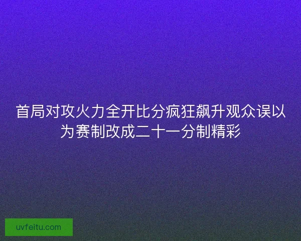 首局对攻火力全开比分疯狂飙升观众误以为赛制改成二十一分制精彩 首局对攻火力全开比分疯狂飙升观众误以为赛制改成二十一分制精彩