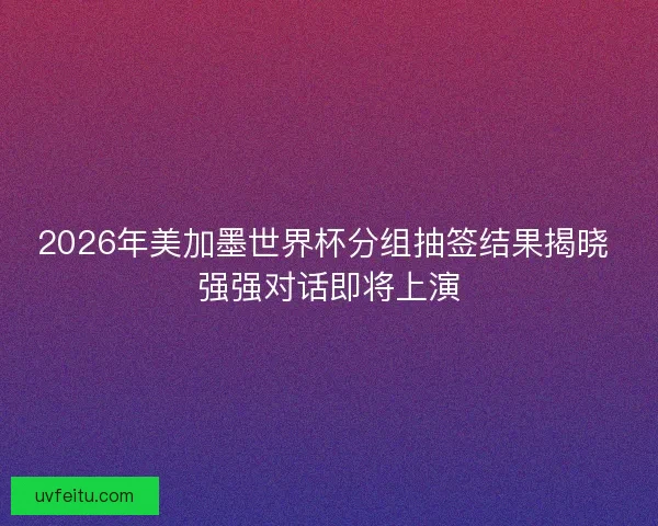 2026年美加墨世界杯分组抽签结果揭晓 强强对话即将上演 2026年美加墨世界杯分组抽签结果揭晓 强强对话即将上演