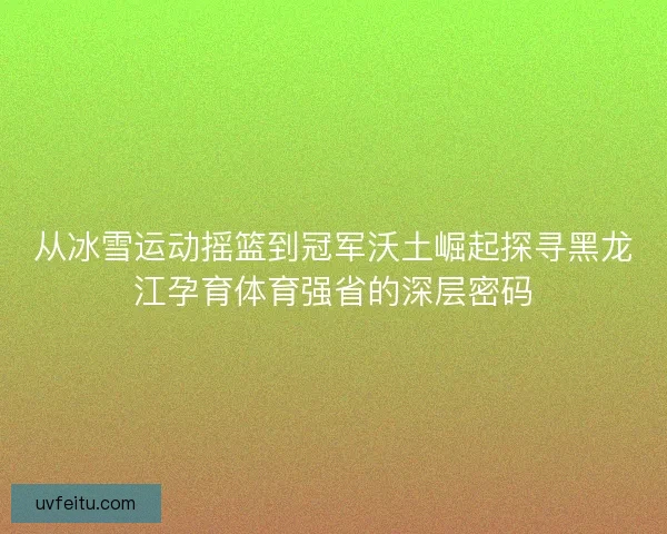 从冰雪运动摇篮到冠军沃土崛起探寻黑龙江孕育体育强省的深层密码