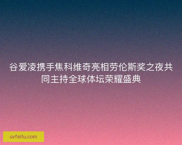 谷爱凌携手焦科维奇亮相劳伦斯奖之夜共同主持全球体坛荣耀盛典