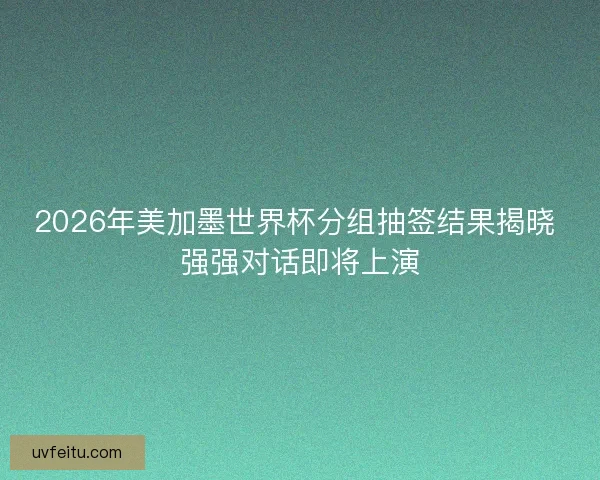 2026年美加墨世界杯分组抽签结果揭晓 强强对话即将上演