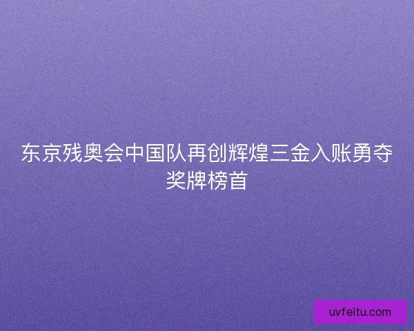 东京残奥会中国队再创辉煌三金入账勇夺奖牌榜首