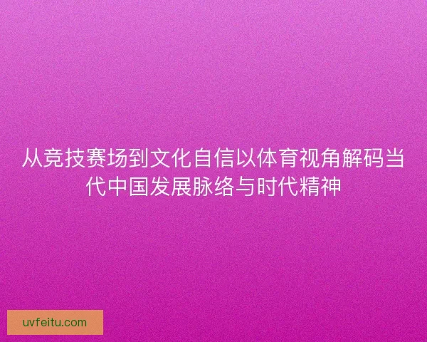 从竞技赛场到文化自信以体育视角解码当代中国发展脉络与时代精神
