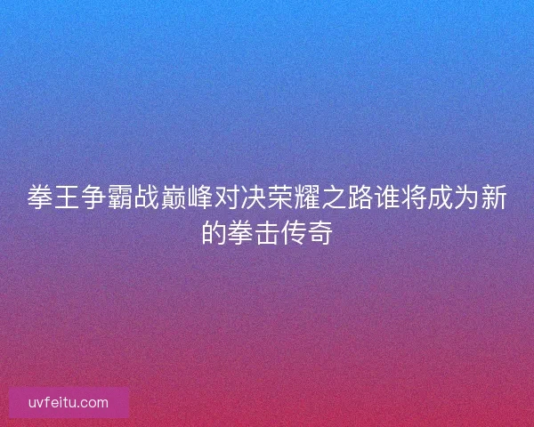 拳王争霸战巅峰对决荣耀之路谁将成为新的拳击传奇 拳王争霸战巅峰对决荣耀之路谁将成为新的拳击传奇