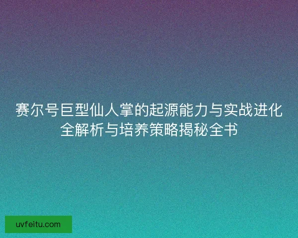 赛尔号巨型仙人掌的起源能力与实战进化全解析与培养策略揭秘全书