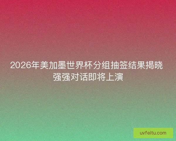 2026年美加墨世界杯分组抽签结果揭晓 强强对话即将上演