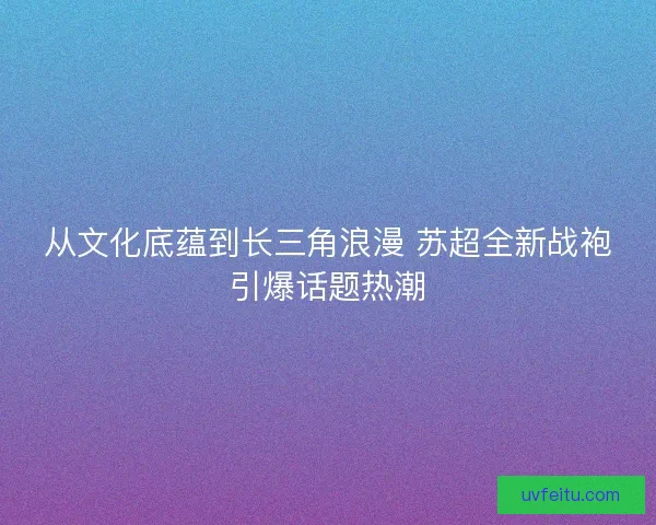 从文化底蕴到长三角浪漫 苏超全新战袍引爆话题热潮