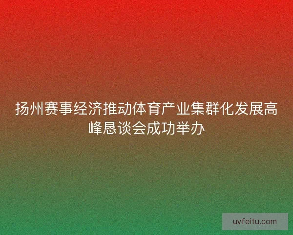 扬州赛事经济推动体育产业集群化发展高峰恳谈会成功举办