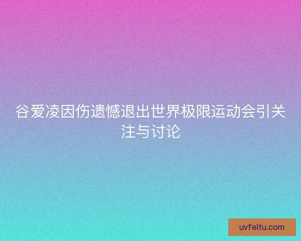 谷爱凌因伤遗憾退出世界极限运动会引关注与讨论
