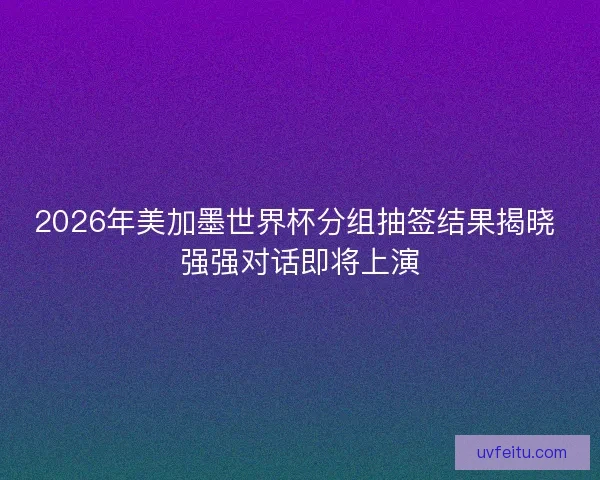 2026年美加墨世界杯分组抽签结果揭晓 强强对话即将上演 2026年美加墨世界杯分组抽签结果揭晓 强强对话即将上演