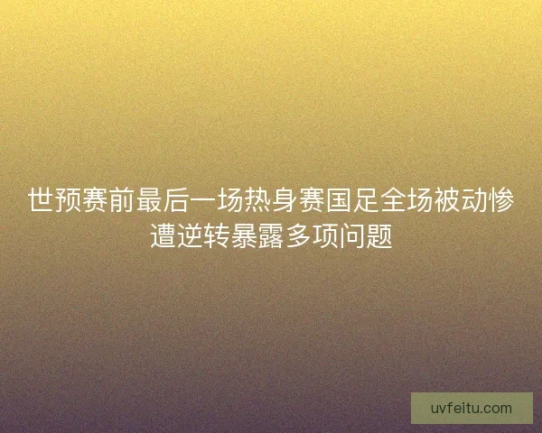 世预赛前最后一场热身赛国足全场被动惨遭逆转暴露多项问题 世预赛前最后一场热身赛国足全场被动惨遭逆转暴露多项问题