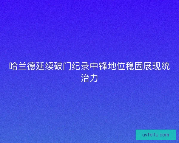 哈兰德延续破门纪录中锋地位稳固展现统治力 哈兰德延续破门纪录中锋地位稳固展现统治力
